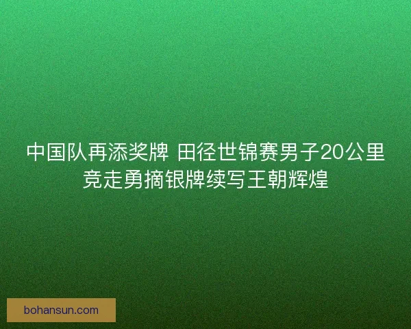 中国队再添奖牌 田径世锦赛男子20公里竞走勇摘银牌续写王朝辉煌