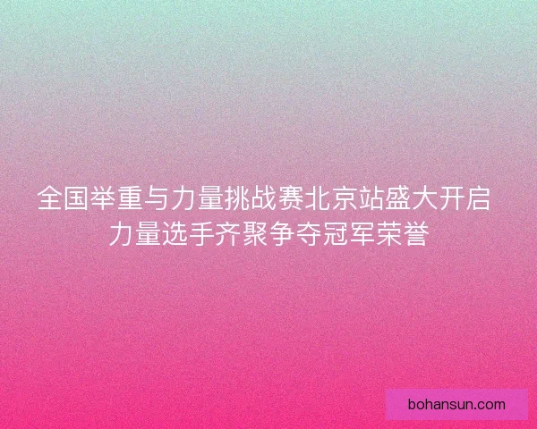 全国举重与力量挑战赛北京站盛大开启 力量选手齐聚争夺冠军荣誉