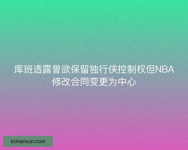 库班透露曾欲保留独行侠控制权但NBA修改合同变更为中心