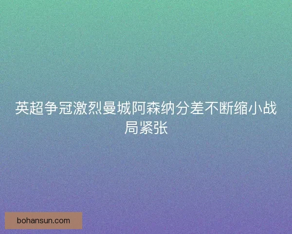 英超争冠激烈曼城阿森纳分差不断缩小战局紧张