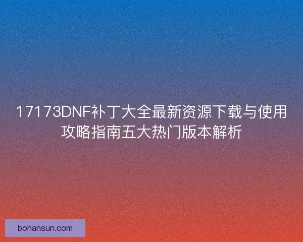 17173DNF补丁大全最新资源下载与使用攻略指南五大热门版本解析