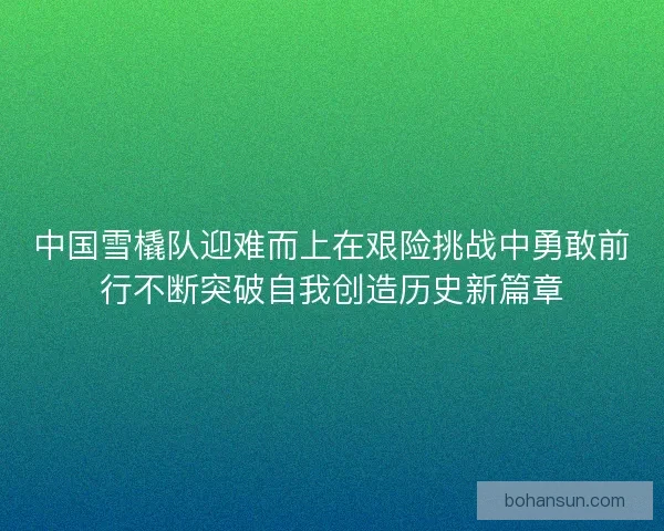 中国雪橇队迎难而上在艰险挑战中勇敢前行不断突破自我创造历史新篇章