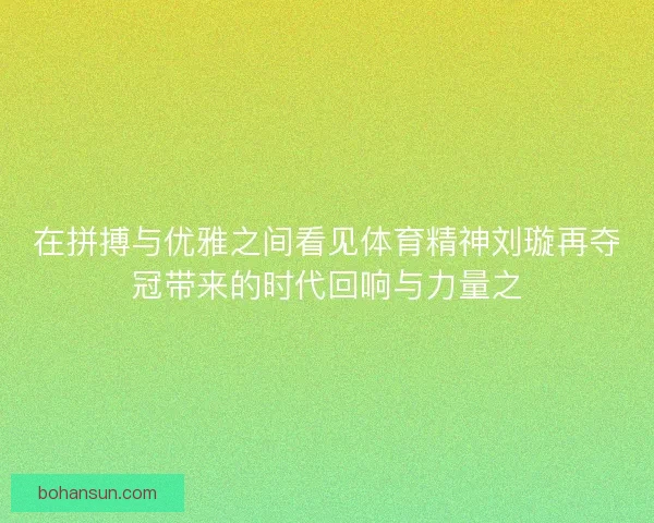 在拼搏与优雅之间看见体育精神刘璇再夺冠带来的时代回响与力量之