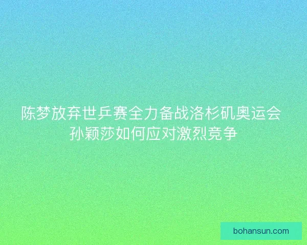 陈梦放弃世乒赛全力备战洛杉矶奥运会 孙颖莎如何应对激烈竞争