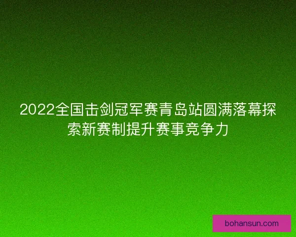 2022全国击剑冠军赛青岛站圆满落幕探索新赛制提升赛事竞争力