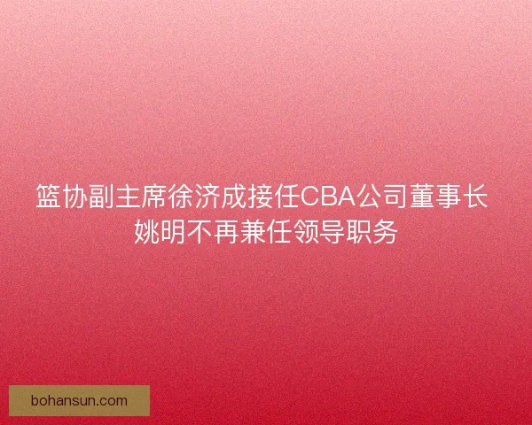 篮协副主席徐济成接任CBA公司董事长 姚明不再兼任领导职务 篮协副主席徐济成接任CBA公司董事长 姚明不再兼任领导职务