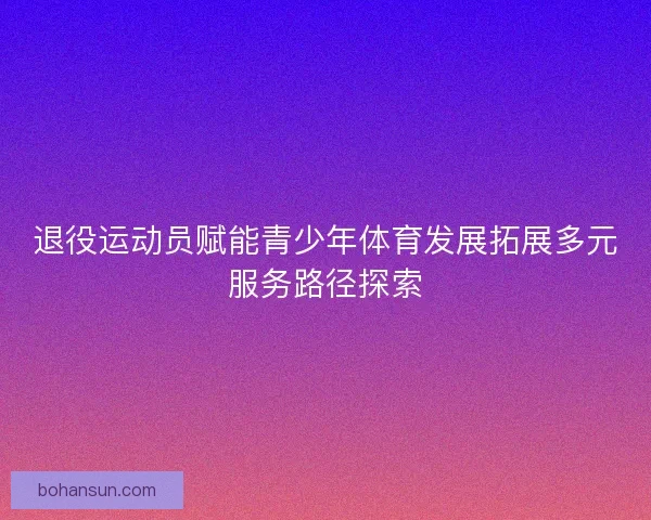 退役运动员赋能青少年体育发展拓展多元服务路径探索 退役运动员赋能青少年体育发展拓展多元服务路径探索