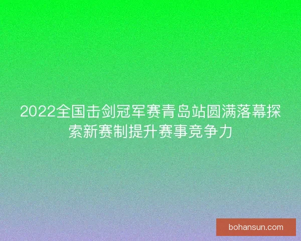 2022全国击剑冠军赛青岛站圆满落幕探索新赛制提升赛事竞争力 2022全国击剑冠军赛青岛站圆满落幕探索新赛制提升赛事竞争力