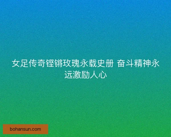 女足传奇铿锵玫瑰永载史册 奋斗精神永远激励人心 女足传奇铿锵玫瑰永载史册 奋斗精神永远激励人心